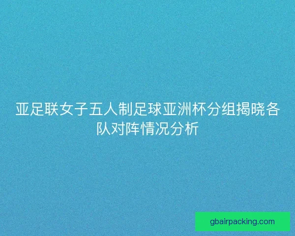亚足联女子五人制足球亚洲杯分组揭晓各队对阵情况分析