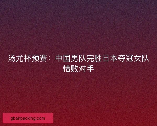 汤尤杯预赛：中国男队完胜日本夺冠女队惜败对手