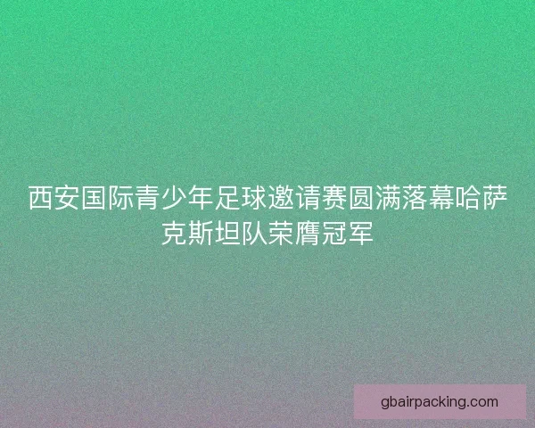 西安国际青少年足球邀请赛圆满落幕哈萨克斯坦队荣膺冠军