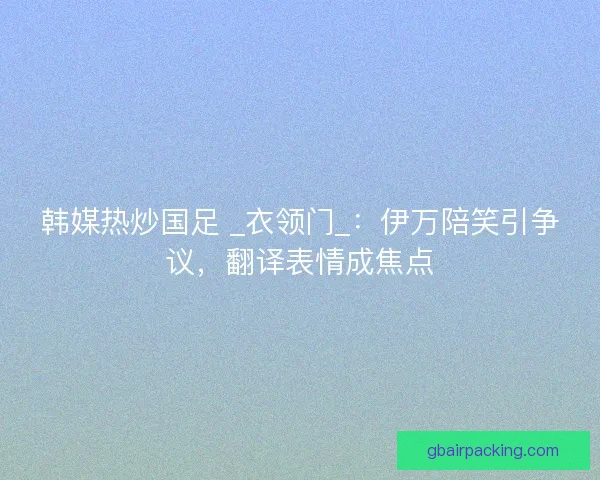 韩媒热炒国足 _衣领门_：伊万陪笑引争议，翻译表情成焦点