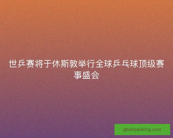 世乒赛将于休斯敦举行全球乒乓球顶级赛事盛会