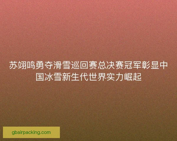 苏翊鸣勇夺滑雪巡回赛总决赛冠军彰显中国冰雪新生代世界实力崛起