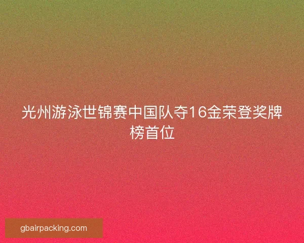 光州游泳世锦赛中国队夺16金荣登奖牌榜首位