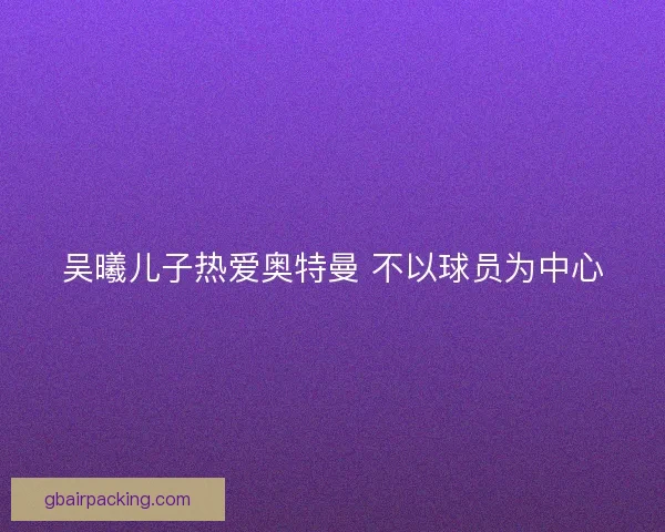 吴曦儿子热爱奥特曼 不以球员为中心 吴曦儿子热爱奥特曼 不以球员为中心