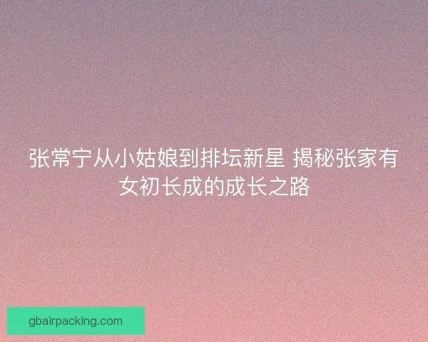 张常宁从小姑娘到排坛新星 揭秘张家有女初长成的成长之路