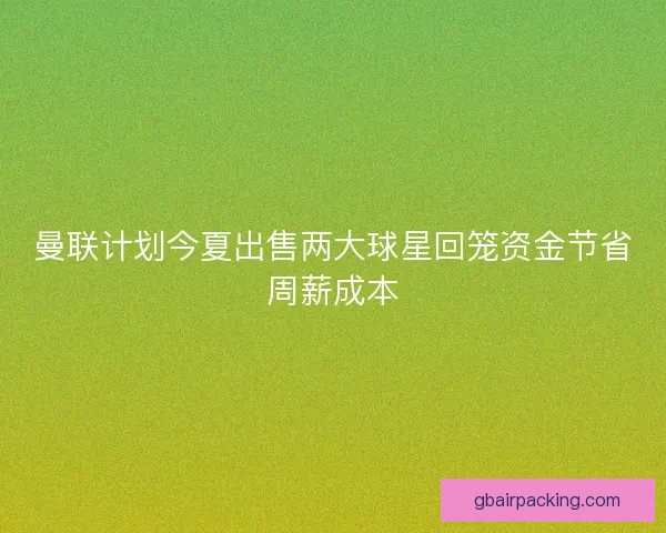 曼联计划今夏出售两大球星回笼资金节省周薪成本