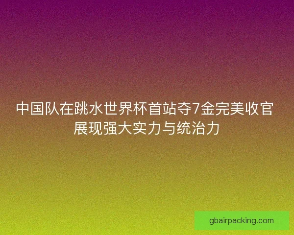 中国队在跳水世界杯首站夺7金完美收官 展现强大实力与统治力