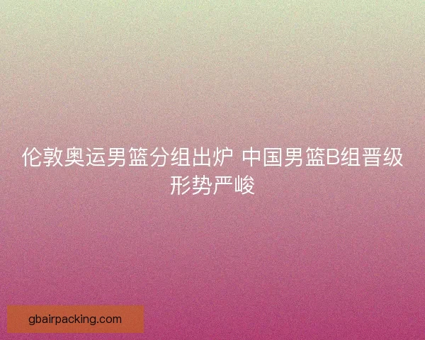 伦敦奥运男篮分组出炉 中国男篮B组晋级形势严峻 伦敦奥运男篮分组出炉 中国男篮B组晋级形势严峻
