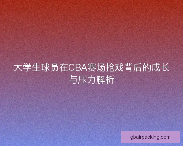 大学生球员在CBA赛场抢戏背后的成长与压力解析