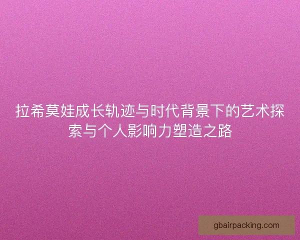 拉希莫娃成长轨迹与时代背景下的艺术探索与个人影响力塑造之路