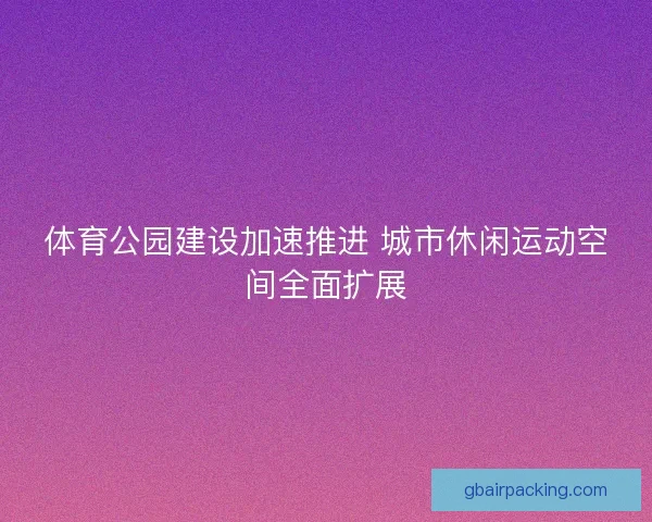 体育公园建设加速推进 城市休闲运动空间全面扩展