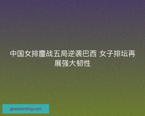 中国女排鏖战五局逆袭巴西 女子排坛再展强大韧性