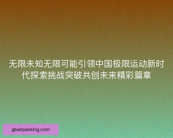 无限未知无限可能引领中国极限运动新时代探索挑战突破共创未来精彩篇章