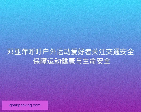 邓亚萍呼吁户外运动爱好者关注交通安全 保障运动健康与生命安全
