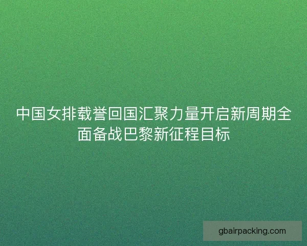 中国女排载誉回国汇聚力量开启新周期全面备战巴黎新征程目标