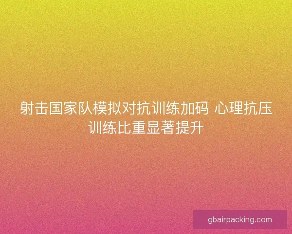 射击国家队模拟对抗训练加码 心理抗压训练比重显著提升