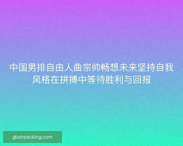 中国男排自由人曲宗帅畅想未来坚持自我风格在拼搏中等待胜利与回报 中国男排自由人曲宗帅畅想未来坚持自我风格在拼搏中等待胜利与回报