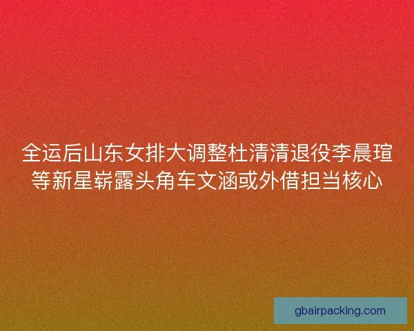 全运后山东女排大调整杜清清退役李晨瑄等新星崭露头角车文涵或外借担当核心 全运后山东女排大调整杜清清退役李晨瑄等新星崭露头角车文涵或外借担当核心
